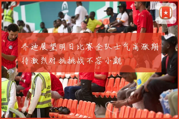 乔迪展望明日比赛全队士气高涨期待激烈对抗挑战不容小觑
