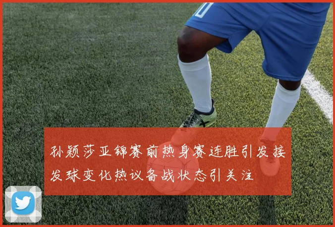 孙颖莎亚锦赛前热身赛连胜引发接发球变化热议备战状态引关注
