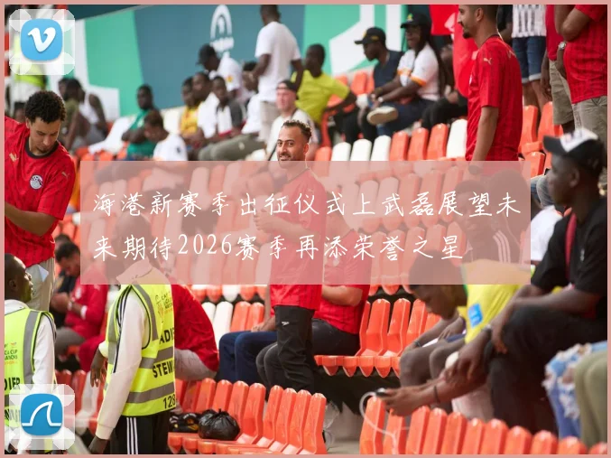 海港新赛季出征仪式上武磊展望未来期待2026赛季再添荣誉之星