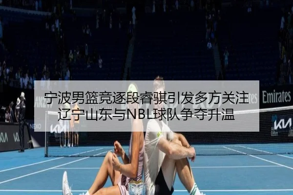 宁波男篮竞逐段睿骐引发多方关注 辽宁山东与NBL球队争夺升温