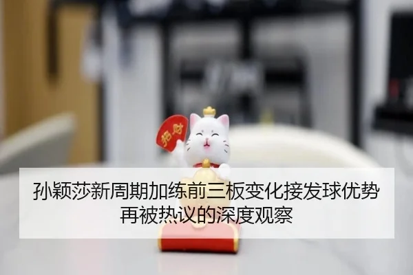 孙颖莎新周期加练前三板变化接发球优势再被热议的深度观察