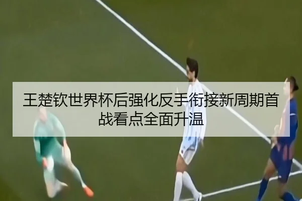 王楚钦世界杯后强化反手衔接新周期首战看点全面升温