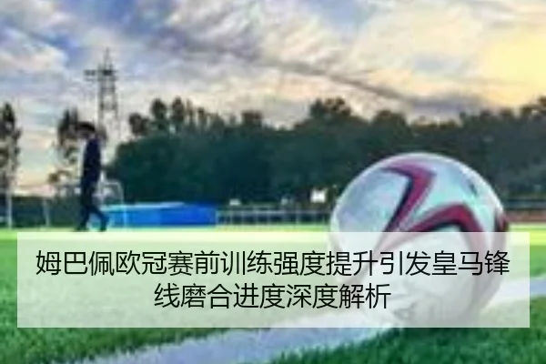 姆巴佩欧冠赛前训练强度提升引发皇马锋线磨合进度深度解析